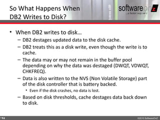 So What Happens When
    DB2 Writes to Disk?

    • When DB2 writes to disk…
      – DB2 destages updated data to the disk cache.
      – DB2 treats this as a disk write, even though the write is to
        cache.
      – The data may or may not remain in the buffer pool
        depending on why the data was destaged (DWQT, VDWQT,
        CHKFREQ).
      – Data is also written to the NVS (Non Volatile Storage) part
        of the disk controller that is battery backed.
         • Even if the disk crashes, no data is lost.
      – Based on disk thresholds, cache destages data back down
        to disk.

4
4                                                             ©2010 SoftwareOnZ
 