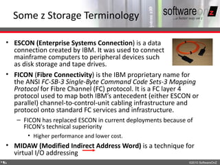 Some z Storage Terminology

• ESCON (Enterprise Systems Connection) is a data
  connection created by IBM. It was used to connect
  mainframe computers to peripheral devices such
  as disk storage and tape drives.
• FICON (Fibre Connectivity) is the IBM proprietary name for
  the ANSI FC-SB-3 Single-Byte Command Code Sets-3 Mapping
  Protocol for Fibre Channel (FC) protocol. It is a FC layer 4
  protocol used to map both IBM’s antecedent (either ESCON or
  parallel) channel-to-control-unit cabling infrastructure and
  protocol onto standard FC services and infrastructure.
    – FICON has replaced ESCON in current deployments because of
      FICON's technical superiority
       • Higher performance and lower cost.
• MIDAW (Modified Indirect Address Word) is a technique for
  virtual I/O addressing
4
5                                                             ©2010 SoftwareOnZ
 
