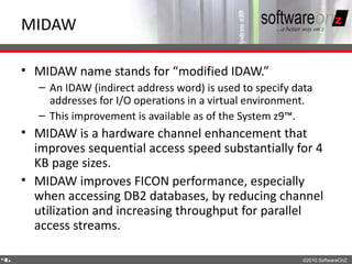MIDAW

    • MIDAW name stands for “modified IDAW.”
       – An IDAW (indirect address word) is used to specify data
         addresses for I/O operations in a virtual environment.
       – This improvement is available as of the System z9™.
    • MIDAW is a hardware channel enhancement that
      improves sequential access speed substantially for 4
      KB page sizes.
    • MIDAW improves FICON performance, especially
      when accessing DB2 databases, by reducing channel
      utilization and increasing throughput for parallel
      access streams.

4
6                                                            ©2010 SoftwareOnZ
 