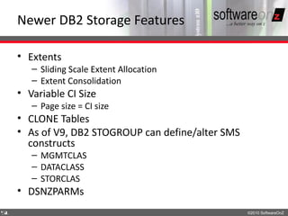 Newer DB2 Storage Features

    • Extents
       – Sliding Scale Extent Allocation
       – Extent Consolidation
    • Variable CI Size
       – Page size = CI size
    • CLONE Tables
    • As of V9, DB2 STOGROUP can define/alter SMS
      constructs
       – MGMTCLAS
       – DATACLASS
       – STORCLAS
    • DSNZPARMs
5
1                                                   ©2010 SoftwareOnZ
 