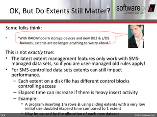 OK, But Do Extents Still Matter?

    Some folks think:
    •     “With RAID/modern storage devices and new DB2 & z/OS
           features, extents are no longer anything to worry about.”

    This is not exactly true:
    • The latest extent management features only work with SMS-
      managed data sets, so if you are user-managed old rules apply!
    • For SMS-controlled data sets extents can still impact
      performance.
        – Each extent on a disk file has different control blocks
           controlling access
        – Elapsed time can increase if there is heavy insert activity
        – Example:
            • A program inserting 1m rows & using sliding extents with a very low
              initial size doubled elapsed time compared to 1 extent
5
3           • May be caused by the allocation of each new dataset           ©2010 SoftwareOnZ
 