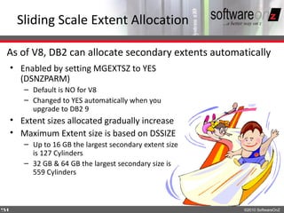 Sliding Scale Extent Allocation

As of V8, DB2 can allocate secondary extents automatically
    • Enabled by setting MGEXTSZ to YES
      (DSNZPARM)
       – Default is NO for V8
       – Changed to YES automatically when you
         upgrade to DB2 9
    • Extent sizes allocated gradually increase
    • Maximum Extent size is based on DSSIZE
       – Up to 16 GB the largest secondary extent size
         is 127 Cylinders
       – 32 GB & 64 GB the largest secondary size is
         559 Cylinders



5
4                                                        ©2010 SoftwareOnZ
 
