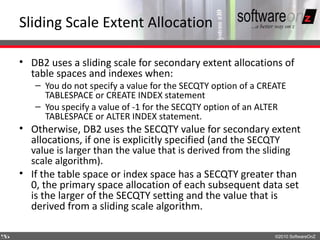 Sliding Scale Extent Allocation

    • DB2 uses a sliding scale for secondary extent allocations of
      table spaces and indexes when:
       – You do not specify a value for the SECQTY option of a CREATE
         TABLESPACE or CREATE INDEX statement
       – You specify a value of -1 for the SECQTY option of an ALTER
         TABLESPACE or ALTER INDEX statement.
    • Otherwise, DB2 uses the SECQTY value for secondary extent
      allocations, if one is explicitly specified (and the SECQTY
      value is larger than the value that is derived from the sliding
      scale algorithm).
    • If the table space or index space has a SECQTY greater than
      0, the primary space allocation of each subsequent data set
      is the larger of the SECQTY setting and the value that is
      derived from a sliding scale algorithm.

5
5                                                                 ©2010 SoftwareOnZ
 