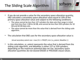 The Sliding Scale Algorithm

    • If you do not provide a value for the secondary space allocation quantity,
      DB2 calculates a secondary space allocation value equal to 10% of the
      primary space allocation value and subject to the following conditions:
        – The value cannot be less than 127 cylinders for data sets that range in initial
          size from less than 1 GB to 16 GB, and cannot be less than 559 cylinders for 32
          GB and 64 GB data sets.
        – The value cannot be more than the value that is derived from the sliding scale
          algorithm.

    • The calculation that DB2 uses for the secondary space allocation value is:

           Actual secondary extent size = max ( 0.1 × PRIQTY, min ( ss_extent, MaxAlloc ) )

    • In this calculation, ss_extent represents the value that is derived from the
      sliding scale algorithm, and MaxAlloc is either 127 or 559 cylinders,
      depending on the maximum potential data set size. Secondary space
      allocation quantities do not exceed DSSIZE or PIECESIZE clause values.


5
6                                                                                             ©2010 SoftwareOnZ
 