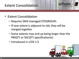 Extent Consolidation

    • Extent Consolidation
      – Requires SMS-managed STOGROUPs
      – If new extent is adjacent to old, they will be
        merged together
      – Some extents may end up being larger than the
        PRIQTY or SECQTY specification(s)
      – Introduced in z/OS 1.5




5
7                                                   ©2010 SoftwareOnZ
 