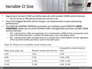 Variable CI Size
•   Beginning in Version 8, DB2 can define data sets with variable VSAM control intervals.
     – Prior to Version 8, DB2 defined all data sets with 4K CI size.
•   One of the biggest benefits of this change is an improvement in query processing
    performance.
•   The VARY DS CONTROL INTERVAL parameter on installation panel DSNTIP7 (DSVCI
    DSNZPARM) allows you to control whether DB2–managed data sets have variable VSAM
    control intervals:
     – YES - indicates that a DB2–managed data set is created with a VSAM CI that corresponds to the
       size of the buffer pool that is used for the table space. This is the default value.
     – NO - indicates that a DB2–managed data set is created with a fixed VSAM CI of 4 KB, regardless
       of the size of the buffer pool that is used for the table space.




5
8                                                                                         ©2010 SoftwareOnZ
 