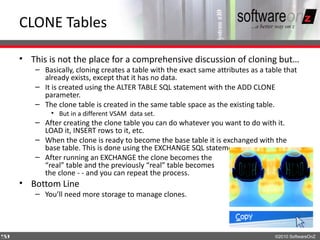 CLONE Tables

    • This is not the place for a comprehensive discussion of cloning but…
       – Basically, cloning creates a table with the exact same attributes as a table that
         already exists, except that it has no data.
       – It is created using the ALTER TABLE SQL statement with the ADD CLONE
         parameter.
       – The clone table is created in the same table space as the existing table.
            • But in a different VSAM data set.
       – After creating the clone table you can do whatever you want to do with it.
         LOAD it, INSERT rows to it, etc.
       – When the clone is ready to become the base table it is exchanged with the
         base table. This is done using the EXCHANGE SQL statement.
       – After running an EXCHANGE the clone becomes the
         “real” table and the previously “real” table becomes
         the clone - - and you can repeat the process.
    • Bottom Line
       – You’ll need more storage to manage clones.




5
9                                                                                  ©2010 SoftwareOnZ
 