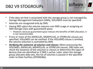DB2 V9 STOGROUPs

    • If the data set that is associated with the storage group is not managed by
      Storage Management Subsystem (SMS), VOLUMES must be specified.
    • Asterisks are recognized only by SMS.
    • Having DB2 select the volume requires non-SMS usage or assigning an
      SMS Storage Class with guaranteed space.
        – However, because guaranteed space reduces the benefits of SMS allocation, it
          is not recommended.
    • If one or more of the DATACLAS, MGMTCLAS, or STORCLAS clauses are
      specified, VOLUMES can be omitted. If the VOLUMES clause is omitted,
      the volume selection is controlled by SMS.
    • Verifying the existence of volumes and classes: When processing the
      VOLUMES, DATACLAS, MGMTCLAS, or STORCLAS clauses, DB2 does not
      check the existence of the volumes or classes or determine the types of
      devices that are identified or if SMS is active. Later, when the storage
      group allocates data sets, the list of volumes is passed in the specified
      order to Data Facilities (DFSMSdfp).



6
0                                                                              ©2010 SoftwareOnZ
 