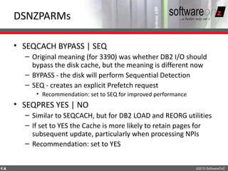 DSNZPARMs

    • SEQCACH BYPASS | SEQ
      – Original meaning (for 3390) was whether DB2 I/O should
        bypass the disk cache, but the meaning is different now
      – BYPASS - the disk will perform Sequential Detection
      – SEQ - creates an explicit Prefetch request
         • Recommendation: set to SEQ for improved performance
    • SEQPRES YES | NO
      – Similar to SEQCACH, but for DB2 LOAD and REORG utilities
      – If set to YES the Cache is more likely to retain pages for
        subsequent update, particularly when processing NPIs
      – Recommendation: set to YES


6
1                                                                ©2010 SoftwareOnZ
 
