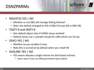 DSNZPARMs

    • MGEXTSZ YES | NO
       – Whether or not DB2 will manage Sliding Extents?
       – Note: the default changed to YES in DB2 9 (it was NO in DB2 V8)
    • TSQTY 0 and IXQTY 0
       – Sets default object sizes if USING clause omitted
       – Default values use 1 cylinder except for LOBs which use 10 cyls
    • DSVCI YES | NO
       – Whether to use variable CI sizes
       – Note this is turned on by default when you install V8
    • SVOLARC YES | NO
       – YES means allocate a single volume for disk based archives
           • Saves space if you use SMS guaranteed space option



6
2                                                                          ©2010 SoftwareOnZ
 