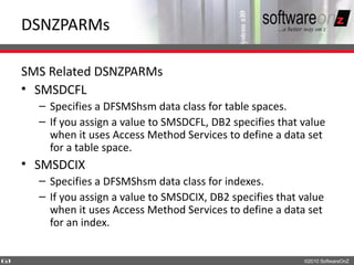DSNZPARMs

    SMS Related DSNZPARMs
    • SMSDCFL
      – Specifies a DFSMShsm data class for table spaces.
      – If you assign a value to SMSDCFL, DB2 specifies that value
        when it uses Access Method Services to define a data set
        for a table space.
    • SMSDCIX
      – Specifies a DFSMShsm data class for indexes.
      – If you assign a value to SMSDCIX, DB2 specifies that value
        when it uses Access Method Services to define a data set
        for an index.


6
3                                                            ©2010 SoftwareOnZ
 