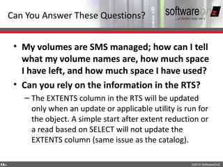 Can You Answer These Questions?


     • My volumes are SMS managed; how can I tell
       what my volume names are, how much space
       I have left, and how much space I have used?
     • Can you rely on the information in the RTS?
       – The EXTENTS column in the RTS will be updated
         only when an update or applicable utility is run for
         the object. A simple start after extent reduction or
         a read based on SELECT will not update the
         EXTENTS column (same issue as the catalog).

6
6                                                       ©2010 SoftwareOnZ
 