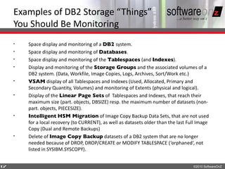 Examples of DB2 Storage “Things”
    You Should Be Monitoring
    •   Space display and monitoring of a DB2 system.
    •   Space display and monitoring of Databases.
    •   Space display and monitoring of the Tablespaces (and Indexes).
    •   Display and monitoring of the Storage Groups and the associated volumes of a
        DB2 system. (Data, Workfile, Image Copies, Logs, Archives, Sort/Work etc.)
    •   VSAM display of all Tablespaces and Indexes (Used, Allocated, Primary and
        Secondary Quantity, Volumes) and monitoring of Extents (physical and logical).
    •   Display of the Linear Page Sets of Tablespaces and Indexes, that reach their
        maximum size (part. objects, DBSIZE) resp. the maximum number of datasets (non-
        part. objects, PIECESIZE).
    •   Intelligent HSM Migration of Image Copy Backup Data Sets, that are not used
        for a local recovery (to CURRENT), as well as datasets older than the last Full Image
        Copy (Dual and Remote Backups)
    •   Delete of Image Copy Backup datasets of a DB2 system that are no longer
        needed because of DROP, DROP/CREATE or MODIFY TABLESPACE (‘orphaned‘, not
        listed in SYSIBM.SYSCOPY).


6
7                                                                                    ©2010 SoftwareOnZ
 