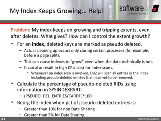 My Index Keeps Growing… Help!

    Problem: My index keeps on growing and tripping extents, even
    after deletes. What gives? How can I control the extent growth?
    • For an index, deleted keys are marked as pseudo deleted.
       – Actual cleaning up occurs only during certain processes (for example,
         before a page split).
       – This can cause indexes to “grow” even when the data technically is not.
       – It can also result in high CPU cost for index scans.
           • Whenever an index scan is invoked, DB2 will scan all entries in the index
             including pseudo-deleted entries that have yet to be removed.
    • Calculate the percentage of pseudo-deleted RIDs using
      information in SYSINDEXPART:
       – (PSEUDO_DEL_ENTRIES/CARDF)*100
    • Reorg the index when pct of pseudo-deleted entries is:
       – Greater than 10% for non Data Sharing
       – Greater than 5% for Data Sharing.
7
0                                                                              ©2010 SoftwareOnZ
 