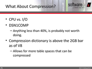 What About Compression?

    • CPU vs. I/O
    • DSN1COMP
      – Anything less than 40%, is probably not worth
        doing.
    • Compression dictionary is above the 2GB bar
      as of V8
      – Allows for more table spaces that can be
        compressed


7
1                                                   ©2010 SoftwareOnZ
 