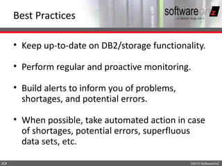 Best Practices

    • Keep up-to-date on DB2/storage functionality.

    • Perform regular and proactive monitoring.

    • Build alerts to inform you of problems,
      shortages, and potential errors.

    • When possible, take automated action in case
      of shortages, potential errors, superfluous
      data sets, etc.

7
2                                               ©2010 SoftwareOnZ
 