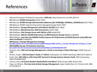 References

    •   Advanced Computer & Network Corporation, RAID.edu, http://www.acnc.com/04_00.html
    •   IBM Manual, DFSMS Introduction (SC26-7397)
    •   IBM Manual, DFSMS Storage Administration Reference (for DFSMSdfp, DFSMSdss, DFSMShsm) (SC26-7402)
    •   IBM Manual, DFSMS Implementing System-Managed Storage (SC26-7407)
    •   IBM RedBook, Storage Management with DB2 for OS/390 (SG24-5462)
    •   IBM RedBook, Maintaining Your SMS Environment, (SG24-5484
    •   IBM RedPaper, Disk Storage Access with DB2 for z/OS (redp4187))
    •   IBM RedPaper, DB2 for OS/390 Performance on IBM Enterprise Storage Server (redp0026)
    •   IBM RedPaper, How does the MIDAW Facility Improve the Performance of FICON Channels Using DB2 and
        other workloads? (redp4201)
    •   IBM System z Storage Management Strategy
        ftp://ftp.software.ibm.com/software/systemz/pdf/whitepaper/IBM_System_z_Storage_Management_Strategy_v1.1.pdf
    •   IBM DS8000 Storage Virtualization Overview
        ftp://public.dhe.ibm.com/common/ssi/sa/wh/n/diw03020usen/DIW03020USEN.PDF
    •   Iczkovits, John, DB2 and Storage Management: a Guide to Surviving a Perfect Marriage, SHARE February
        2008
    •   Mullins, Craig S., DB2 Developer’s Guide, 5th edition, Indianapolis, IN: SAMS Publishing: ISBN 0-672-32613-4
    •   Smith, Ellin, DB2 UDB on z/OS Using EMC Symmetric Storage Systems Solution Guide, EMC Corporation,
        ISBN 9781604613407
    •   Thomas, Steve, Do Extent Numbers Really Matter Any More?, IDUG Europe 2008, Session A14
    •   Toigo, Jon William, The Holy Grail of Data Storage Management, Upper Saddle River, NJ: Prentice-Hall: ISBN
        0-13-013055-9

7
3                                                                                                        ©2010 SoftwareOnZ
 