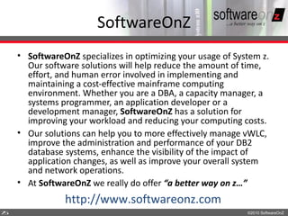 SoftwareOnZ
    • SoftwareOnZ specializes in optimizing your usage of System z.
      Our software solutions will help reduce the amount of time,
      effort, and human error involved in implementing and
      maintaining a cost-effective mainframe computing
      environment. Whether you are a DBA, a capacity manager, a
      systems programmer, an application developer or a
      development manager, SoftwareOnZ has a solution for
      improving your workload and reducing your computing costs.
    • Our solutions can help you to more effectively manage vWLC,
      improve the administration and performance of your DB2
      database systems, enhance the visibility of the impact of
      application changes, as well as improve your overall system
      and network operations.
    • At SoftwareOnZ we really do offer “a better way on z…”
               http://www.softwareonz.com
7
5                                                            ©2010 SoftwareOnZ
 