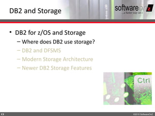 DB2 and Storage

    • DB2 for z/OS and Storage
      – Where does DB2 use storage?
      – DB2 and DFSMS
      – Modern Storage Architecture
      – Newer DB2 Storage Features




8                                     ©2010 SoftwareOnZ
 