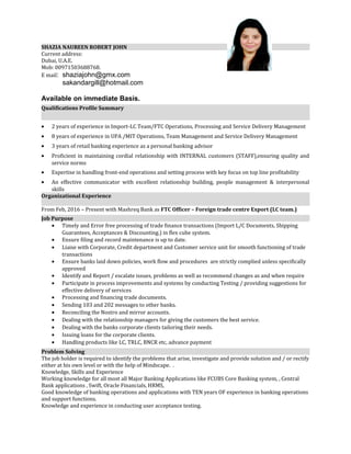SHAZIA NAUREEN ROBERT JOHN
Current address:
Dubai, U.A.E.
Mob: 00971503688768.
E mail: shaziajohn@gmx.com
sakandargill@hotmail.com
Available on immediate Basis.
Qualifications Profile Summary
• 2 years of experience in Import-LC Team/FTC Operations, Processing and Service Delivery Management
• 8 years of experience in UPA /MIT Operations, Team Management and Service Delivery Management
• 3 years of retail banking experience as a personal banking advisor
• Proficient in maintaining cordial relationship with INTERNAL customers (STAFF),ensuring quality and
service norms
• Expertise in handling front-end operations and setting process with key focus on top line profitability
• An effective communicator with excellent relationship building, people management & interpersonal
skills
Organizational Experience
From Feb, 2016 – Present with Mashreq Bank as FTC Officer – Foreign trade centre Export (LC team.)
Job Purpose
• Timely and Error free processing of trade finance transactions (Import L/C Documents, Shipping
Guarantees, Acceptances & Discounting.) in flex cube system.
• Ensure filing and record maintenance is up to date.
• Liaise with Corporate, Credit department and Customer service unit for smooth functioning of trade
transactions
• Ensure banks laid down policies, work flow and procedures are strictly complied unless specifically
approved
• Identify and Report / escalate issues, problems as well as recommend changes as and when require
• Participate in process improvements and systems by conducting Testing / providing suggestions for
effective delivery of services
• Processing and financing trade documents.
• Sending 103 and 202 messages to other banks.
• Reconciling the Nostro and mirror accounts.
• Dealing with the relationship managers for giving the customers the best service.
• Dealing with the banks corporate clients tailoring their needs.
• Issuing loans for the corporate clients.
• Handling products like LC, TRLC, BNCR etc, advance payment
Problem Solving
The job holder is required to identify the problems that arise, investigate and provide solution and / or rectify
either at his own level or with the help of Mindscape. .
Knowledge, Skills and Experience
Working knowledge for all most all Major Banking Applications like FCUBS Core Banking system, , Central
Bank applications , Swift, Oracle Financials, HRMS,
Good knowledge of banking operations and applications with TEN years OF experience in banking operations
and support functions.
Knowledge and experience in conducting user acceptance testing.
 