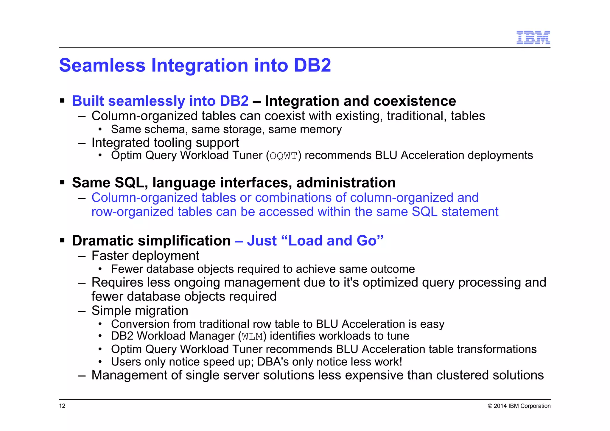12 © 2014 IBM Corporation
Seamless Integration into DB2
Built seamlessly into DB2 – Integration and coexistence
– Column-organized tables can coexist with existing, traditional, tables
• Same schema, same storage, same memory
– Integrated tooling support
• Optim Query Workload Tuner (OQWT) recommends BLU Acceleration deployments
Same SQL, language interfaces, administration
– Column-organized tables or combinations of column-organized and
row-organized tables can be accessed within the same SQL statement
Dramatic simplification – Just “Load and Go”
– Faster deployment
• Fewer database objects required to achieve same outcome
– Requires less ongoing management due to it's optimized query processing and
fewer database objects required
– Simple migration
• Conversion from traditional row table to BLU Acceleration is easy
• DB2 Workload Manager (WLM) identifies workloads to tune
• Optim Query Workload Tuner recommends BLU Acceleration table transformations
• Users only notice speed up; DBA's only notice less work!
– Management of single server solutions less expensive than clustered solutions
 