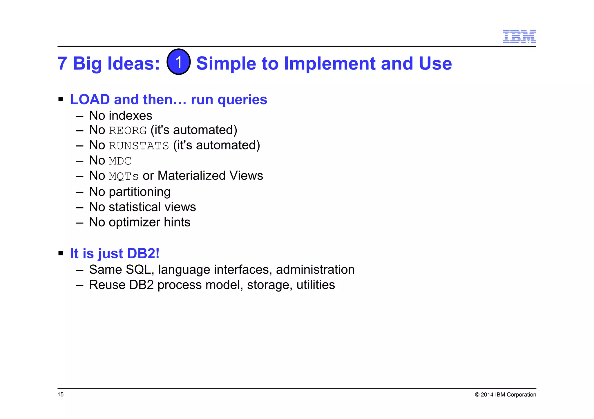 15 © 2014 IBM Corporation
7 Big Ideas: Simple to Implement and Use
LOAD and then… run queries
– No indexes
– No REORG (it's automated)
– No RUNSTATS (it's automated)
– No MDC
– No MQTs or Materialized Views
– No partitioning
– No statistical views
– No optimizer hints
It is just DB2!
– Same SQL, language interfaces, administration
– Reuse DB2 process model, storage, utilities
1
 