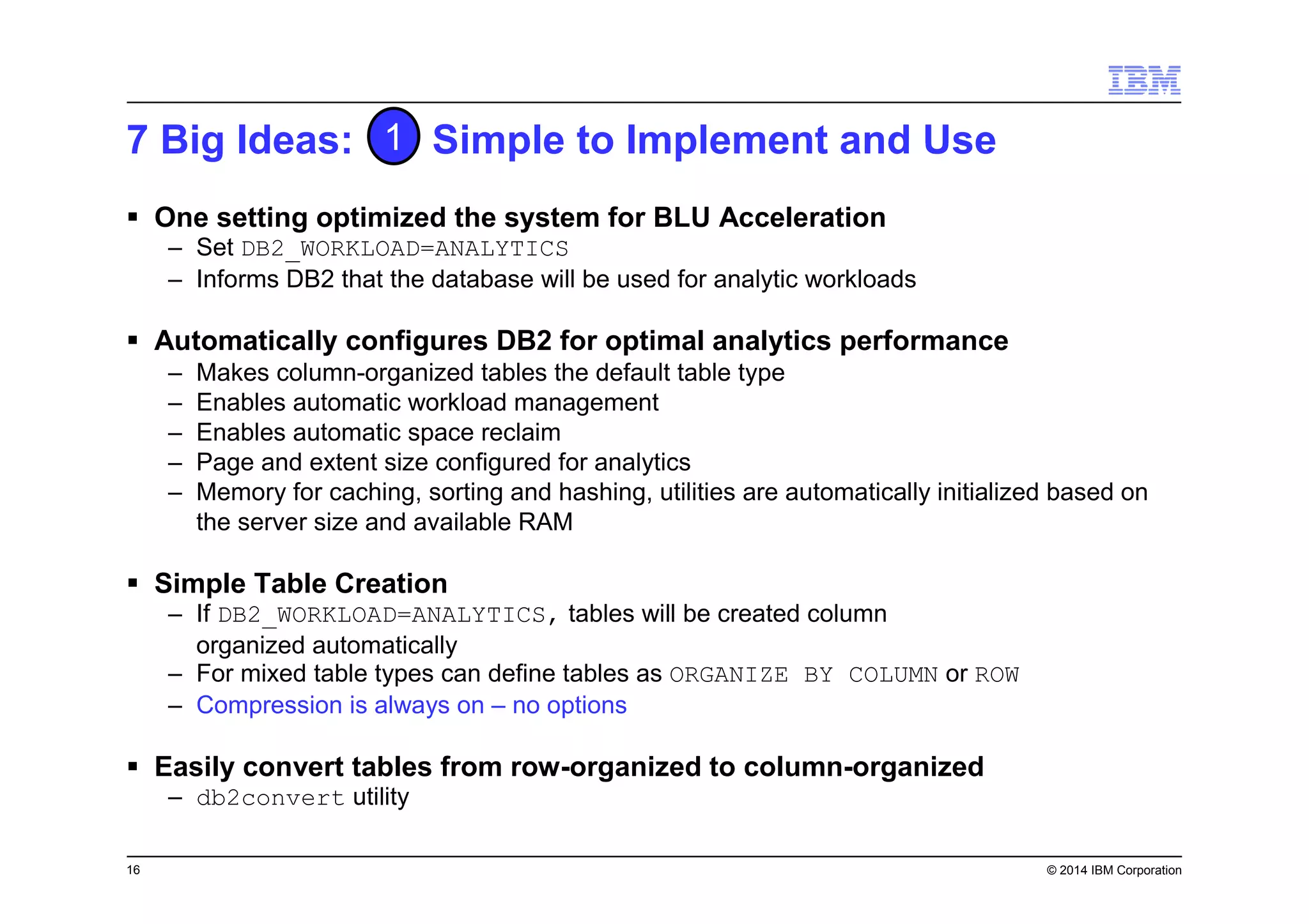 16 © 2014 IBM Corporation
7 Big Ideas: Simple to Implement and Use
One setting optimized the system for BLU Acceleration
– Set DB2_WORKLOAD=ANALYTICS
– Informs DB2 that the database will be used for analytic workloads
Automatically configures DB2 for optimal analytics performance
– Makes column-organized tables the default table type
– Enables automatic workload management
– Enables automatic space reclaim
– Page and extent size configured for analytics
– Memory for caching, sorting and hashing, utilities are automatically initialized based on
the server size and available RAM
Simple Table Creation
– If DB2_WORKLOAD=ANALYTICS, tables will be created column
organized automatically
– For mixed table types can define tables as ORGANIZE BY COLUMN or ROW
– Compression is always on – no options
Easily convert tables from row-organized to column-organized
– db2convert utility
1
 