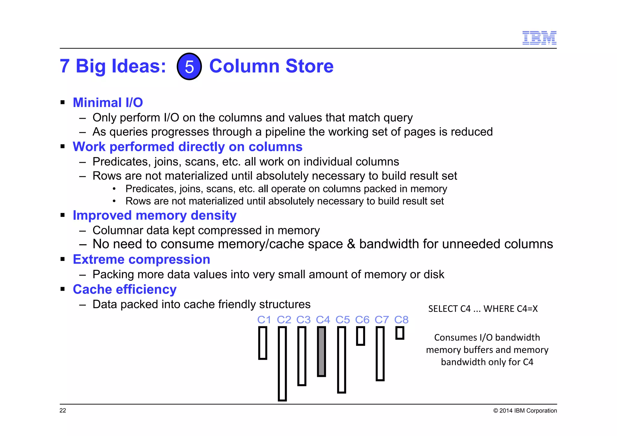 22 © 2014 IBM Corporation
7 Big Ideas: Column Store
Minimal I/O
– Only perform I/O on the columns and values that match query
– As queries progresses through a pipeline the working set of pages is reduced
Work performed directly on columns
– Predicates, joins, scans, etc. all work on individual columns
– Rows are not materialized until absolutely necessary to build result set
• Predicates, joins, scans, etc. all operate on columns packed in memory
• Rows are not materialized until absolutely necessary to build result set
Improved memory density
– Columnar data kept compressed in memory
– No need to consume memory/cache space & bandwidth for unneeded columns
Extreme compression
– Packing more data values into very small amount of memory or disk
Cache efficiency
– Data packed into cache friendly structures
5
C1 C2 C3 C4 C5 C6 C7 C8C1 C2 C3 C4 C5 C6 C7 C8
SELECT C4 ... WHERE C4=X
Consumes I/O bandwidth
memory buffers and memory
bandwidth only for C4
 