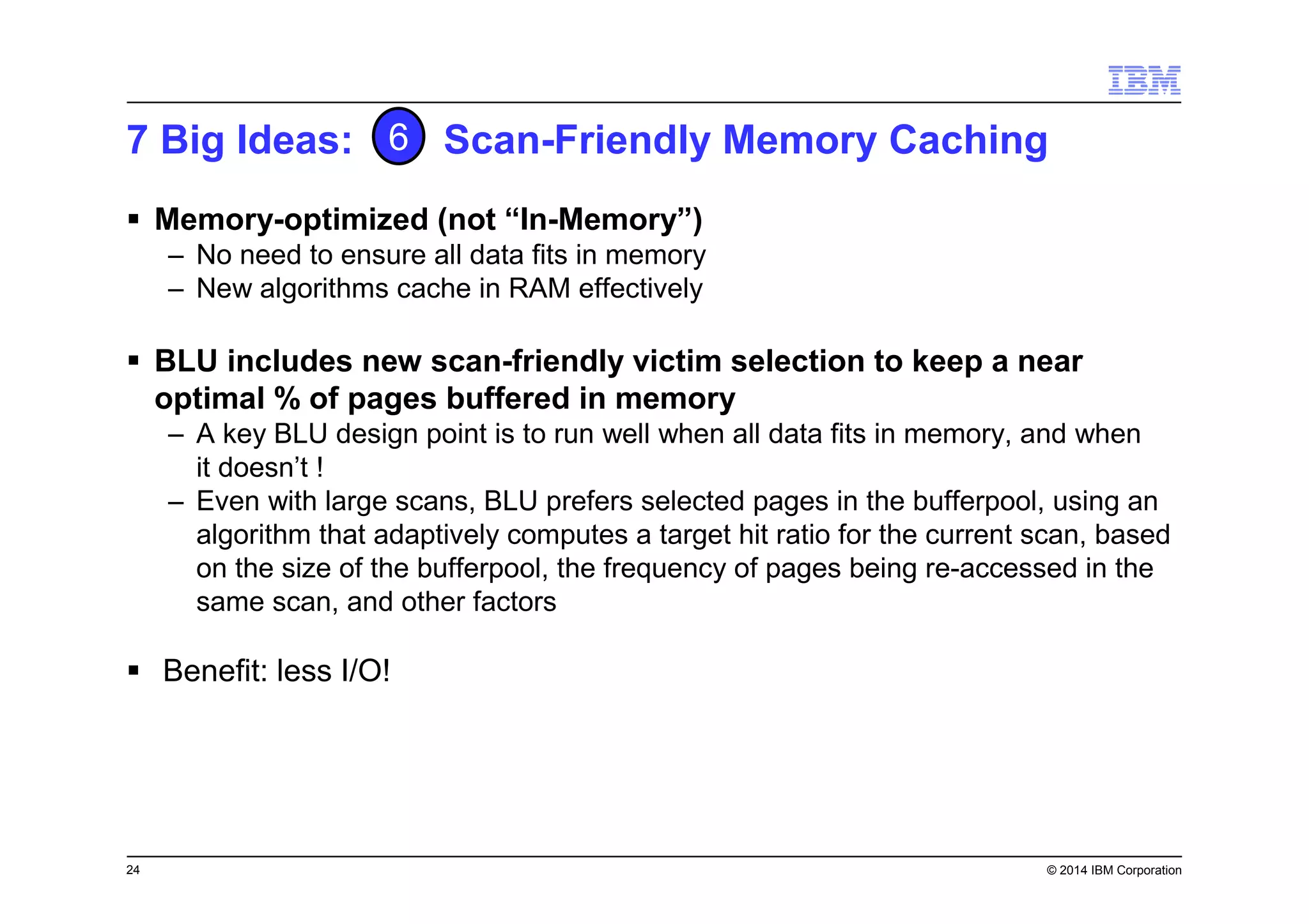 24 © 2014 IBM Corporation
7 Big Ideas: Scan-Friendly Memory Caching
Memory-optimized (not “In-Memory”)
– No need to ensure all data fits in memory
– New algorithms cache in RAM effectively
BLU includes new scan-friendly victim selection to keep a near
optimal % of pages buffered in memory
– A key BLU design point is to run well when all data fits in memory, and when
it doesn’t !
– Even with large scans, BLU prefers selected pages in the bufferpool, using an
algorithm that adaptively computes a target hit ratio for the current scan, based
on the size of the bufferpool, the frequency of pages being re-accessed in the
same scan, and other factors
Benefit: less I/O!
6
 