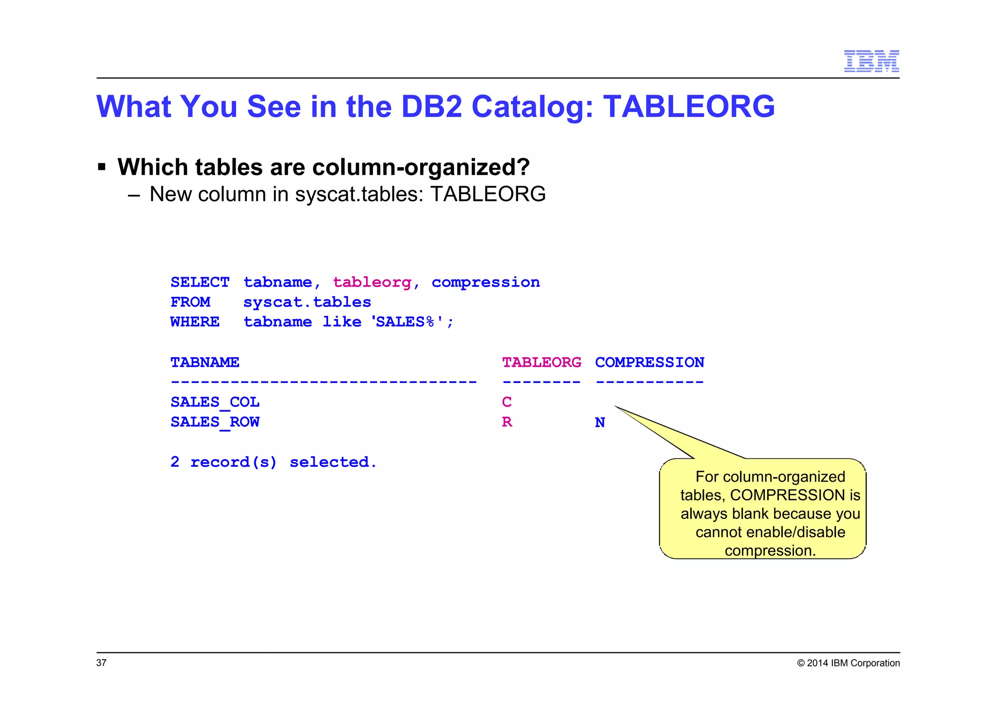 37 © 2014 IBM Corporation
SELECT
FROM
WHERE
tabname, tableorg, compression
syscat.tables
tabname like 'SALES%';
TABNAME
-------------------------------
SALES_COL
SALES_ROW
2 record(s) selected.
TABLEORG
--------
C
R
COMPRESSION
-----------
N
For column-organized
tables, COMPRESSION is
always blank because you
cannot enable/disable
compression.
What You See in the DB2 Catalog: TABLEORG
Which tables are column-organized?
– New column in syscat.tables: TABLEORG
 