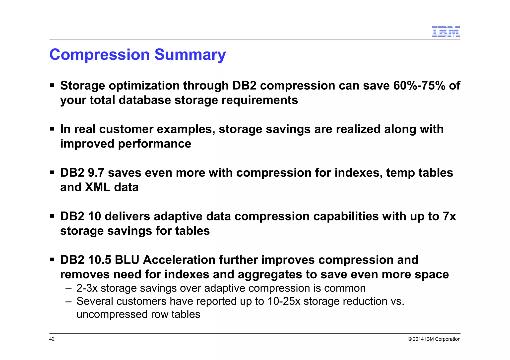 42 © 2014 IBM Corporation
Compression Summary
Storage optimization through DB2 compression can save 60%-75% of
your total database storage requirements
In real customer examples, storage savings are realized along with
improved performance
DB2 9.7 saves even more with compression for indexes, temp tables
and XML data
DB2 10 delivers adaptive data compression capabilities with up to 7x
storage savings for tables
DB2 10.5 BLU Acceleration further improves compression and
removes need for indexes and aggregates to save even more space
– 2-3x storage savings over adaptive compression is common
– Several customers have reported up to 10-25x storage reduction vs.
uncompressed row tables
 