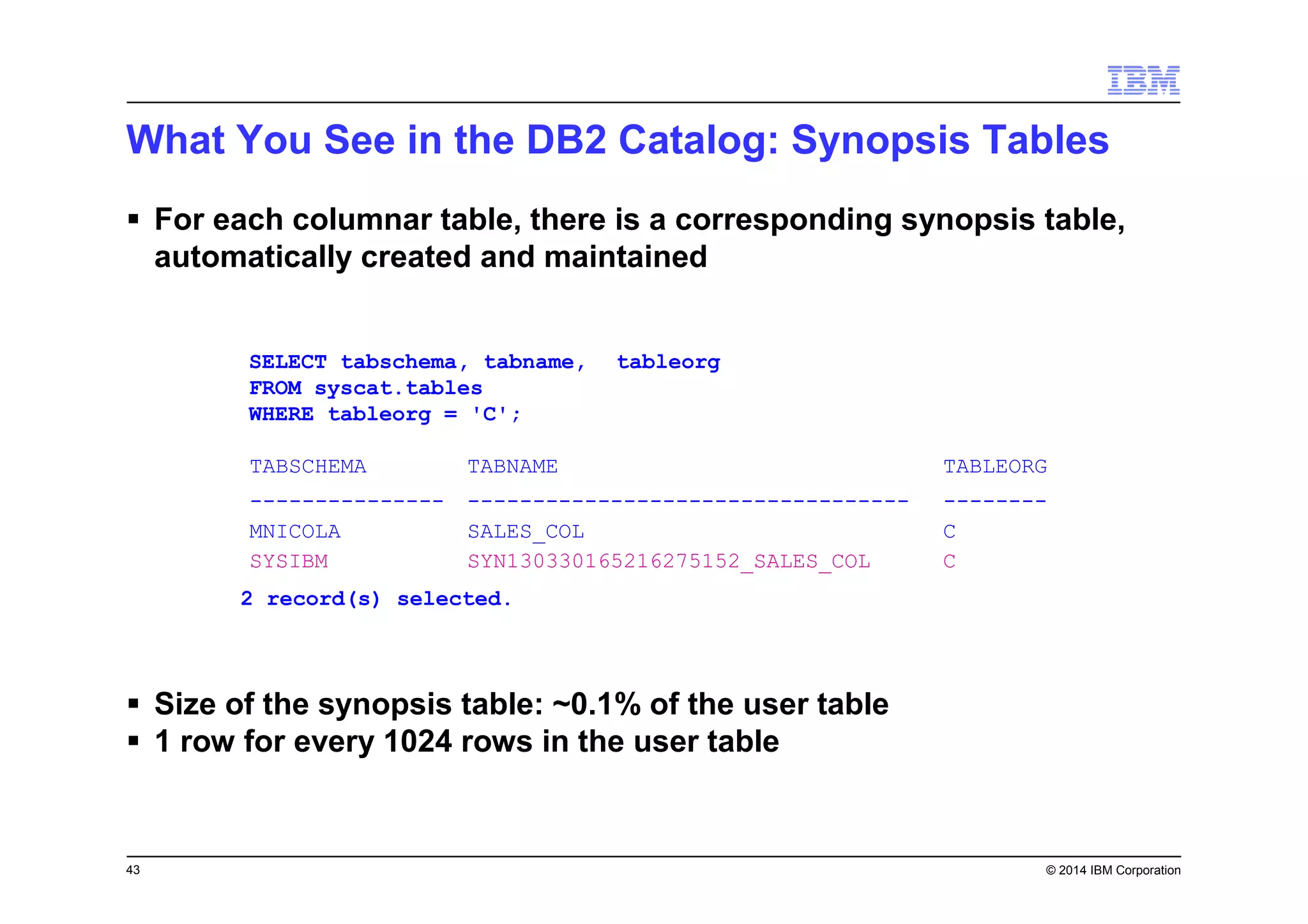 43 © 2014 IBM Corporation
2 record(s) selected.
SELECT tabschema, tabname,
FROM syscat.tables
WHERE tableorg = 'C';
tableorg
TABSCHEMA TABNAME TABLEORG
--------------- ---------------------------------- --------
MNICOLA SALES_COL C
SYSIBM SYN130330165216275152_SALES_COL C
What You See in the DB2 Catalog: Synopsis Tables
For each columnar table, there is a corresponding synopsis table,
automatically created and maintained
Size of the synopsis table: ~0.1% of the user table
1 row for every 1024 rows in the user table
 