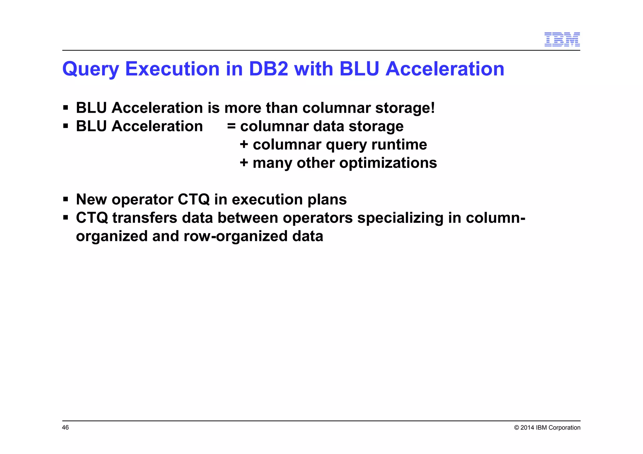 46 © 2014 IBM Corporation
Query Execution in DB2 with BLU Acceleration
BLU Acceleration is more than columnar storage!
BLU Acceleration = columnar data storage
+ columnar query runtime
+ many other optimizations
New operator CTQ in execution plans
CTQ transfers data between operators specializing in column-
organized and row-organized data
 