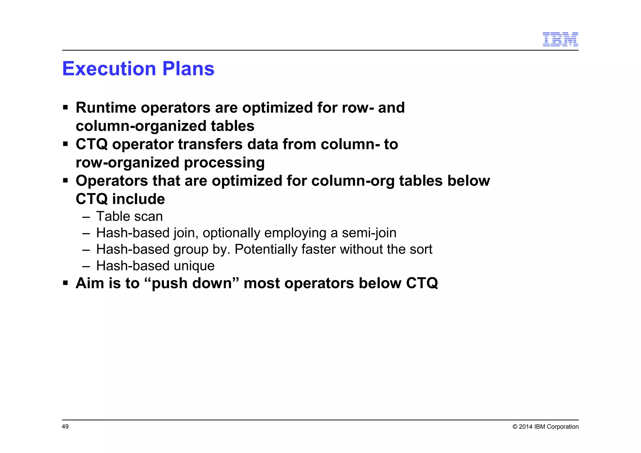 49 © 2014 IBM Corporation
Execution Plans
Runtime operators are optimized for row- and
column-organized tables
CTQ operator transfers data from column- to
row-organized processing
Operators that are optimized for column-org tables below
CTQ include
– Table scan
– Hash-based join, optionally employing a semi-join
– Hash-based group by. Potentially faster without the sort
– Hash-based unique
Aim is to “push down” most operators below CTQ
 