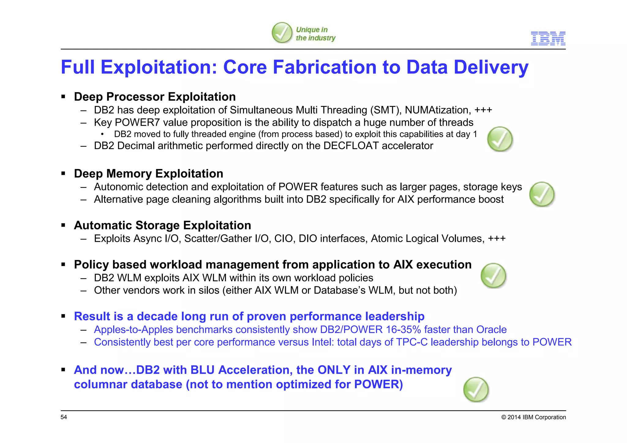 54 © 2014 IBM Corporation
Full Exploitation: Core Fabrication to Data Delivery
Deep Processor Exploitation
– DB2 has deep exploitation of Simultaneous Multi Threading (SMT), NUMAtization, +++
– Key POWER7 value proposition is the ability to dispatch a huge number of threads
• DB2 moved to fully threaded engine (from process based) to exploit this capabilities at day 1
– DB2 Decimal arithmetic performed directly on the DECFLOAT accelerator
Deep Memory Exploitation
– Autonomic detection and exploitation of POWER features such as larger pages, storage keys
– Alternative page cleaning algorithms built into DB2 specifically for AIX performance boost
Automatic Storage Exploitation
– Exploits Async I/O, Scatter/Gather I/O, CIO, DIO interfaces, Atomic Logical Volumes, +++
Policy based workload management from application to AIX execution
– DB2 WLM exploits AIX WLM within its own workload policies
– Other vendors work in silos (either AIX WLM or Database’s WLM, but not both)
Result is a decade long run of proven performance leadership
– Apples-to-Apples benchmarks consistently show DB2/POWER 16-35% faster than Oracle
– Consistently best per core performance versus Intel: total days of TPC-C leadership belongs to POWER
And now…DB2 with BLU Acceleration, the ONLY in AIX in-memory
columnar database (not to mention optimized for POWER)
 