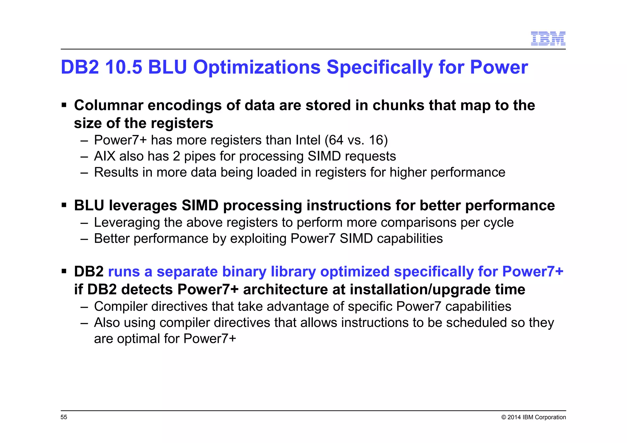 55 © 2014 IBM Corporation
DB2 10.5 BLU Optimizations Specifically for Power
Columnar encodings of data are stored in chunks that map to the
size of the registers
– Power7+ has more registers than Intel (64 vs. 16)
– AIX also has 2 pipes for processing SIMD requests
– Results in more data being loaded in registers for higher performance
BLU leverages SIMD processing instructions for better performance
– Leveraging the above registers to perform more comparisons per cycle
– Better performance by exploiting Power7 SIMD capabilities
DB2 runs a separate binary library optimized specifically for Power7+
if DB2 detects Power7+ architecture at installation/upgrade time
– Compiler directives that take advantage of specific Power7 capabilities
– Also using compiler directives that allows instructions to be scheduled so they
are optimal for Power7+
 