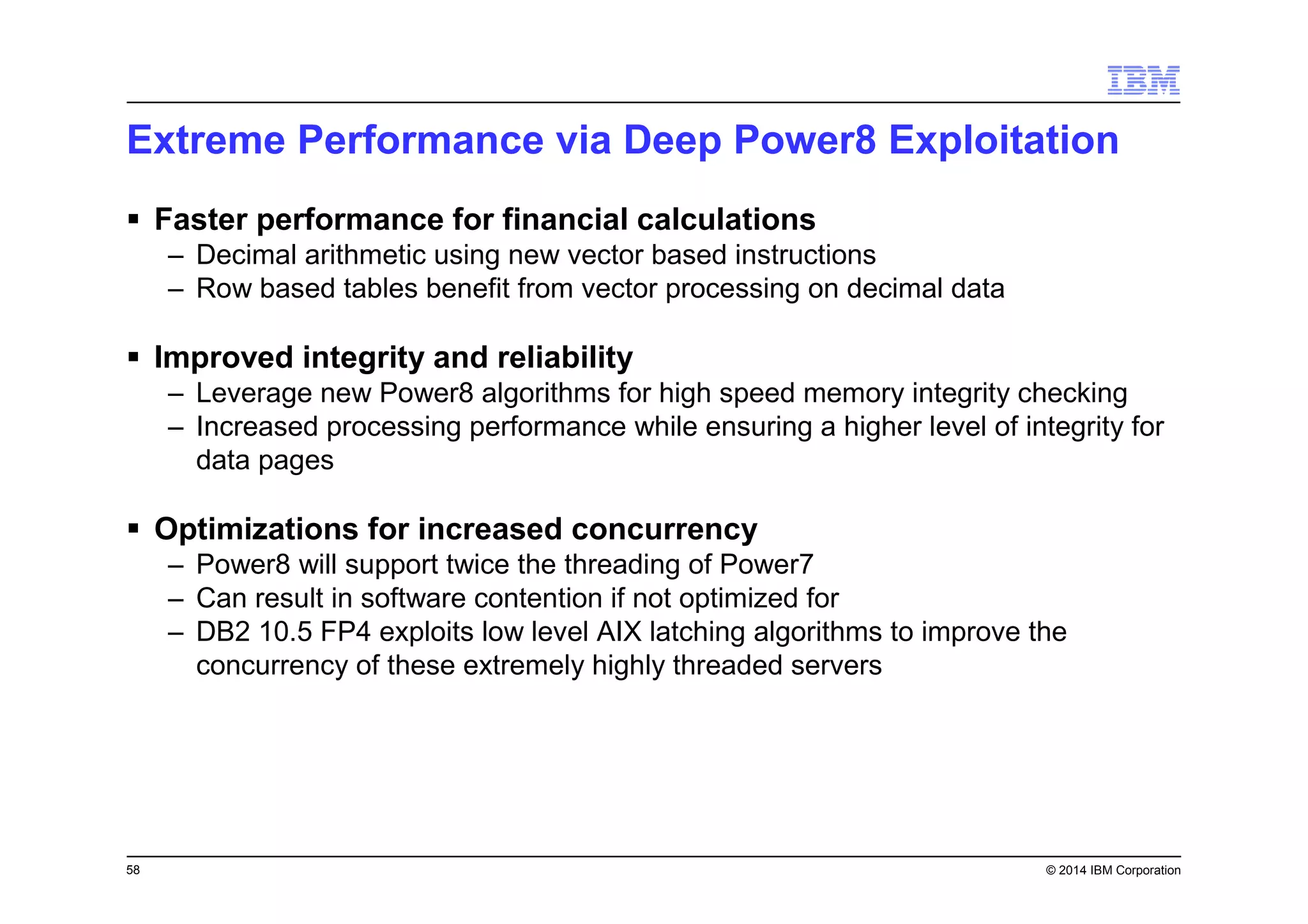 58 © 2014 IBM Corporation
Extreme Performance via Deep Power8 Exploitation
Faster performance for financial calculations
– Decimal arithmetic using new vector based instructions
– Row based tables benefit from vector processing on decimal data
Improved integrity and reliability
– Leverage new Power8 algorithms for high speed memory integrity checking
– Increased processing performance while ensuring a higher level of integrity for
data pages
Optimizations for increased concurrency
– Power8 will support twice the threading of Power7
– Can result in software contention if not optimized for
– DB2 10.5 FP4 exploits low level AIX latching algorithms to improve the
concurrency of these extremely highly threaded servers
 