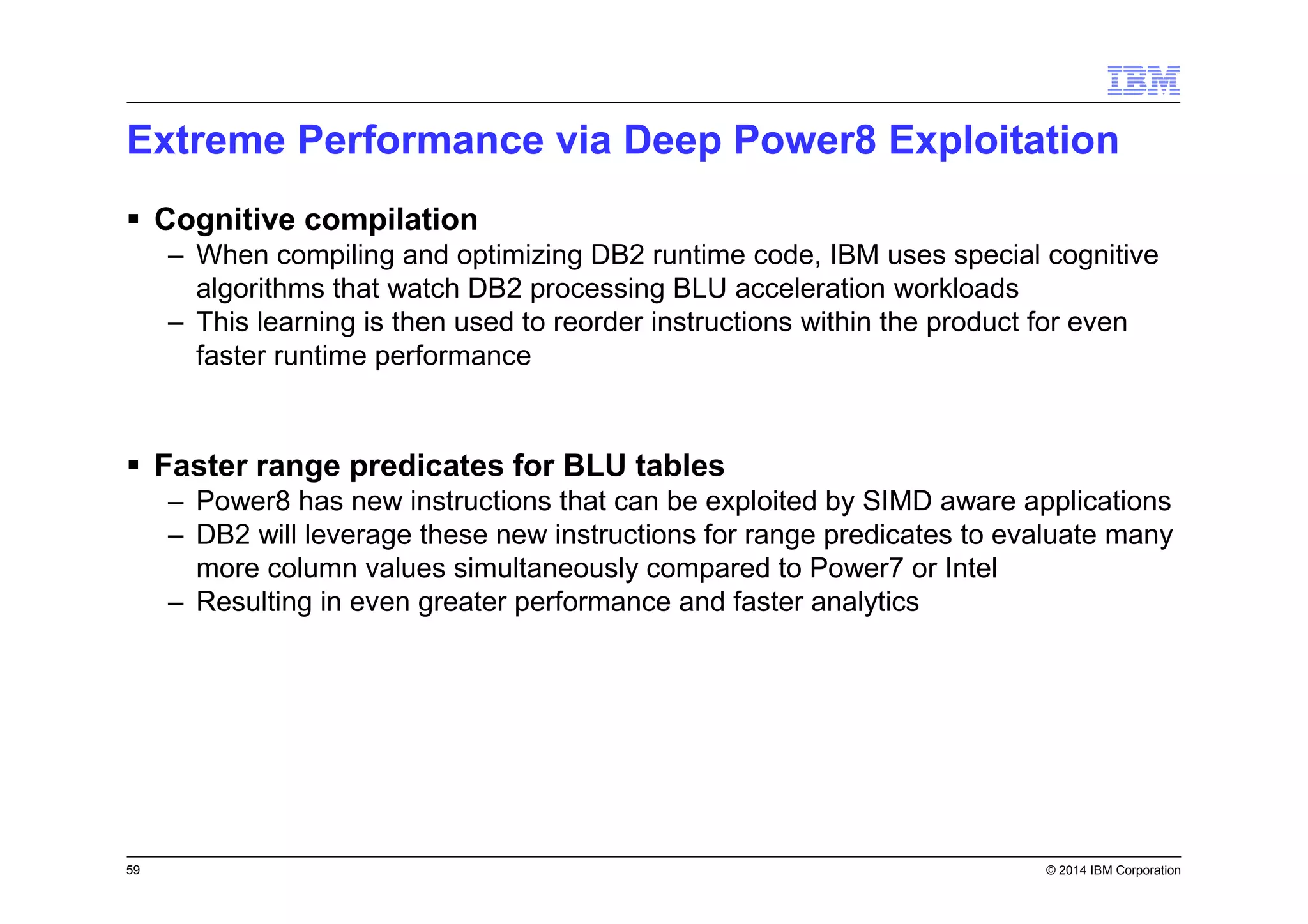 59 © 2014 IBM Corporation
Extreme Performance via Deep Power8 Exploitation
Cognitive compilation
– When compiling and optimizing DB2 runtime code, IBM uses special cognitive
algorithms that watch DB2 processing BLU acceleration workloads
– This learning is then used to reorder instructions within the product for even
faster runtime performance
Faster range predicates for BLU tables
– Power8 has new instructions that can be exploited by SIMD aware applications
– DB2 will leverage these new instructions for range predicates to evaluate many
more column values simultaneously compared to Power7 or Intel
– Resulting in even greater performance and faster analytics
 