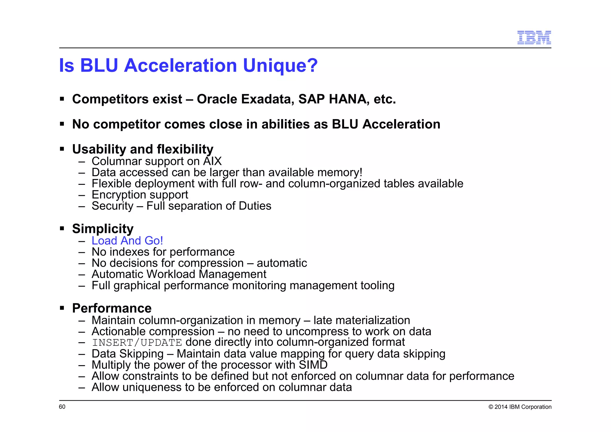 60 © 2014 IBM Corporation
Is BLU Acceleration Unique?
Competitors exist – Oracle Exadata, SAP HANA, etc.
No competitor comes close in abilities as BLU Acceleration
Usability and flexibility
– Columnar support on AIX
– Data accessed can be larger than available memory!
– Flexible deployment with full row- and column-organized tables available
– Encryption support
– Security – Full separation of Duties
Simplicity
– Load And Go!
– No indexes for performance
– No decisions for compression – automatic
– Automatic Workload Management
– Full graphical performance monitoring management tooling
Performance
– Maintain column-organization in memory – late materialization
– Actionable compression – no need to uncompress to work on data
– INSERT/UPDATE done directly into column-organized format
– Data Skipping – Maintain data value mapping for query data skipping
– Multiply the power of the processor with SIMD
– Allow constraints to be defined but not enforced on columnar data for performance
– Allow uniqueness to be enforced on columnar data
 