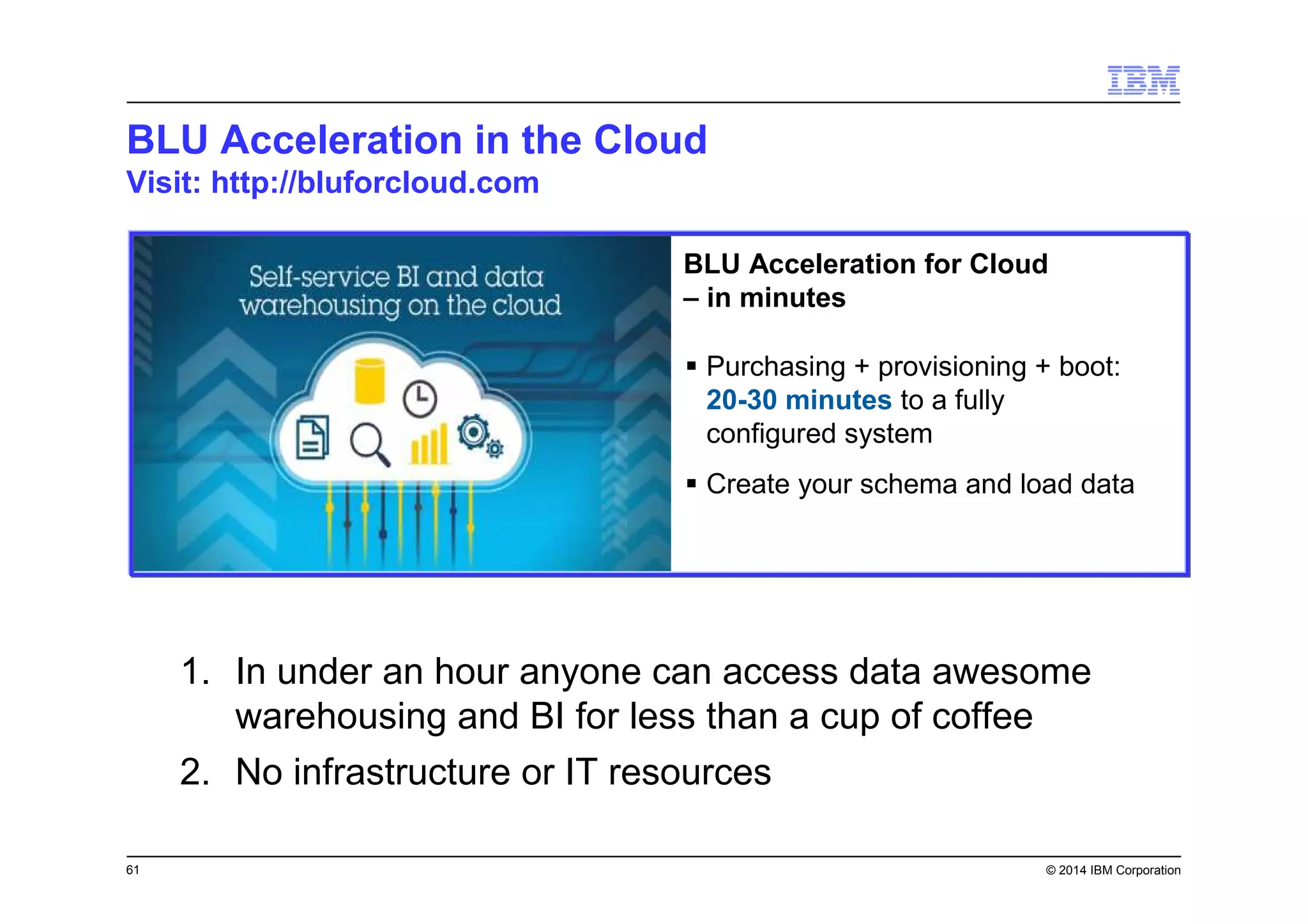 61 © 2014 IBM Corporation
BLU Acceleration in the Cloud
Visit: http://bluforcloud.com
BLU Acceleration for Cloud
– in minutes
Purchasing + provisioning + boot:
20-30 minutes to a fully
configured system
Create your schema and load data
1. In under an hour anyone can access data awesome
warehousing and BI for less than a cup of coffee
2. No infrastructure or IT resources
 