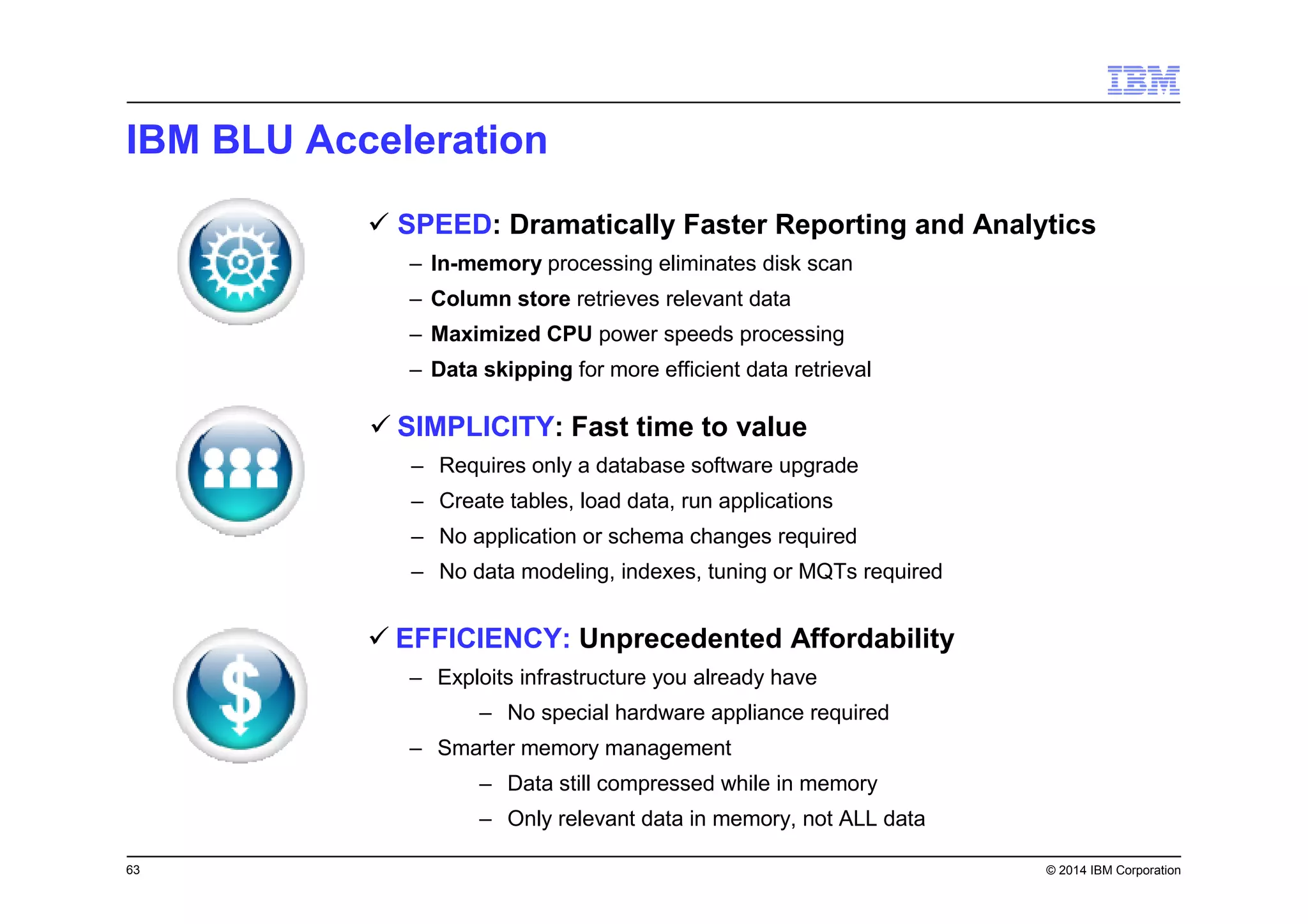 63 © 2014 IBM Corporation
IBM BLU Acceleration
SPEED: Dramatically Faster Reporting and Analytics
– In-memory processing eliminates disk scan
– Column store retrieves relevant data
– Maximized CPU power speeds processing
– Data skipping for more efficient data retrieval
EFFICIENCY: Unprecedented Affordability
– Exploits infrastructure you already have
– No special hardware appliance required
– Smarter memory management
– Data still compressed while in memory
– Only relevant data in memory, not ALL data
SIMPLICITY: Fast time to value
– Requires only a database software upgrade
– Create tables, load data, run applications
– No application or schema changes required
– No data modeling, indexes, tuning or MQTs required
 