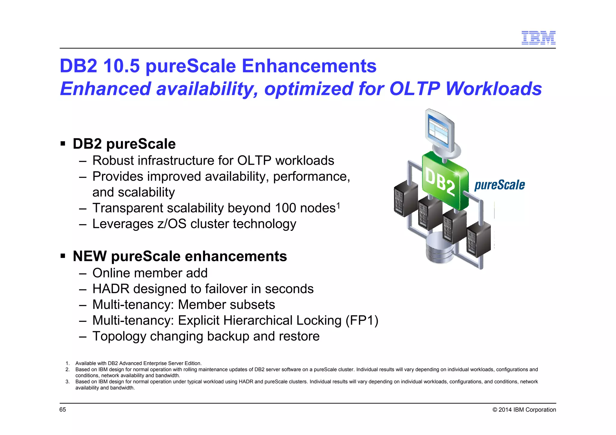 65 © 2014 IBM Corporation
DB2 10.5 pureScale Enhancements
Enhanced availability, optimized for OLTP Workloads
DB2 pureScale
– Robust infrastructure for OLTP workloads
– Provides improved availability, performance,
and scalability
– Transparent scalability beyond 100 nodes1
– Leverages z/OS cluster technology
NEW pureScale enhancements
– Online member add
– HADR designed to failover in seconds
– Multi-tenancy: Member subsets
– Multi-tenancy: Explicit Hierarchical Locking (FP1)
– Topology changing backup and restore
1. Available with DB2 Advanced Enterprise Server Edition.
2. Based on IBM design for normal operation with rolling maintenance updates of DB2 server software on a pureScale cluster. Individual results will vary depending on individual workloads, configurations and
conditions, network availability and bandwidth.
3. Based on IBM design for normal operation under typical workload using HADR and pureScale clusters. Individual results will vary depending on individual workloads, configurations, and conditions, network
availability and bandwidth.
 