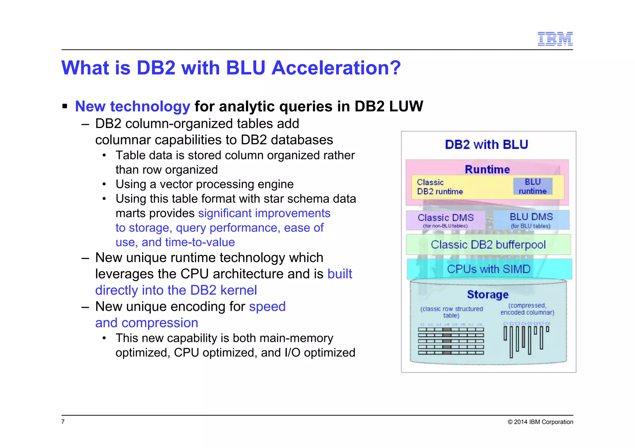 7 © 2014 IBM Corporation
What is DB2 with BLU Acceleration?
New technology for analytic queries in DB2 LUW
– DB2 column-organized tables add
columnar capabilities to DB2 databases
• Table data is stored column organized rather
than row organized
• Using a vector processing engine
• Using this table format with star schema data
marts provides significant improvements
to storage, query performance, ease of
use, and time-to-value
– New unique runtime technology which
leverages the CPU architecture and is built
directly into the DB2 kernel
– New unique encoding for speed
and compression
• This new capability is both main-memory
optimized, CPU optimized, and I/O optimized
 