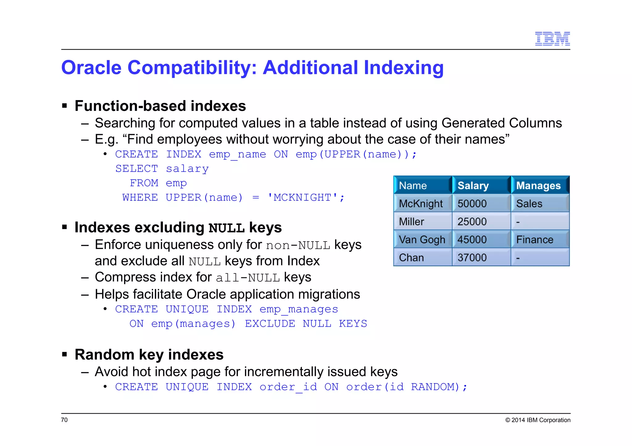 70 © 2014 IBM Corporation
Oracle Compatibility: Additional Indexing
Function-based indexes
– Searching for computed values in a table instead of using Generated Columns
– E.g. “Find employees without worrying about the case of their names”
• CREATE INDEX emp_name ON emp(UPPER(name));
SELECT salary
FROM emp
WHERE UPPER(name) = 'MCKNIGHT';
Indexes excluding NULL keys
– Enforce uniqueness only for non-NULL keys
and exclude all NULL keys from Index
– Compress index for all-NULL keys
– Helps facilitate Oracle application migrations
• CREATE UNIQUE INDEX emp_manages
ON emp(manages) EXCLUDE NULL KEYS
Random key indexes
– Avoid hot index page for incrementally issued keys
• CREATE UNIQUE INDEX order_id ON order(id RANDOM);
 