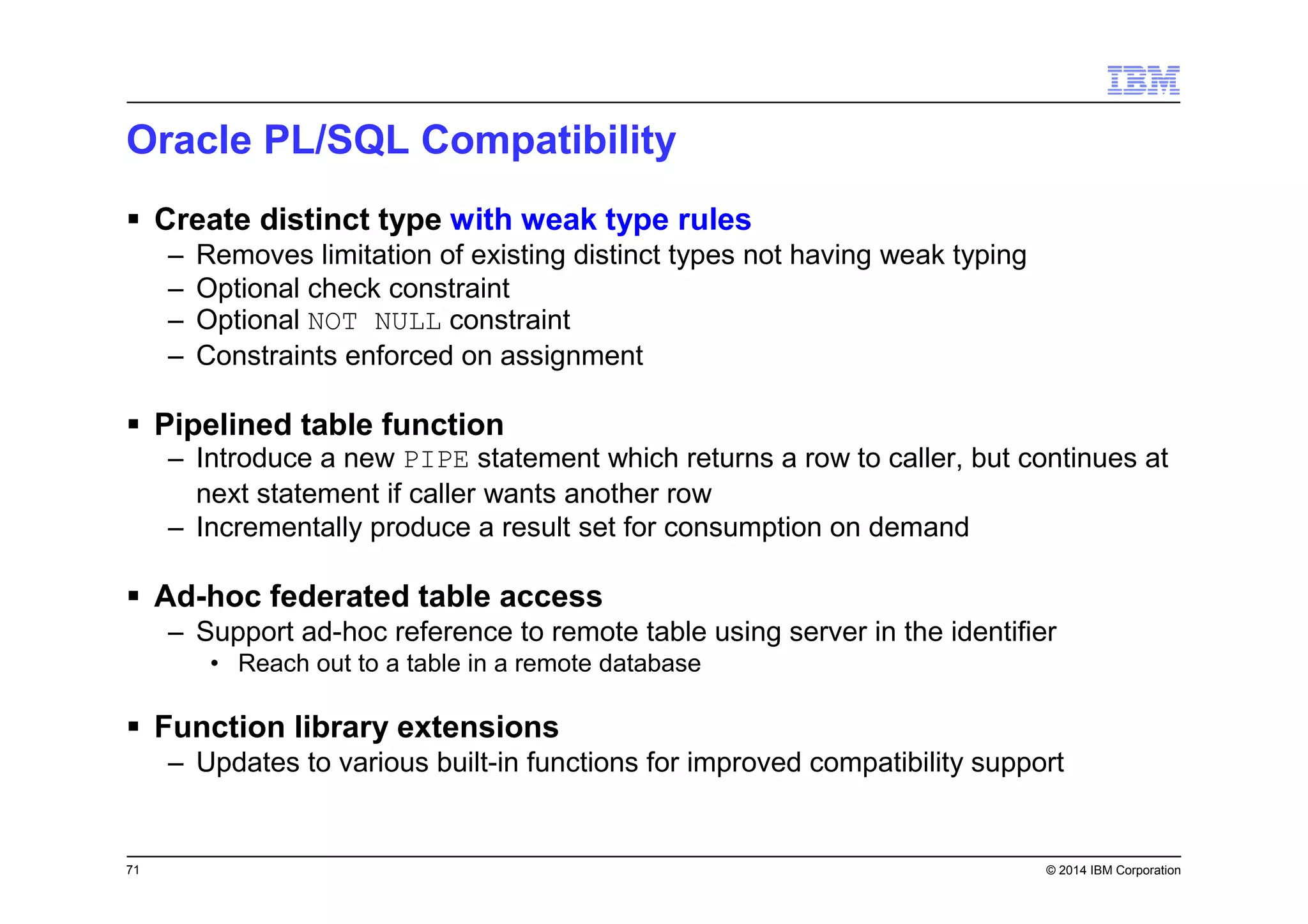 71 © 2014 IBM Corporation
Oracle PL/SQL Compatibility
Create distinct type with weak type rules
– Removes limitation of existing distinct types not having weak typing
– Optional check constraint
– Optional NOT NULL constraint
– Constraints enforced on assignment
Pipelined table function
– Introduce a new PIPE statement which returns a row to caller, but continues at
next statement if caller wants another row
– Incrementally produce a result set for consumption on demand
Ad-hoc federated table access
– Support ad-hoc reference to remote table using server in the identifier
• Reach out to a table in a remote database
Function library extensions
– Updates to various built-in functions for improved compatibility support
 