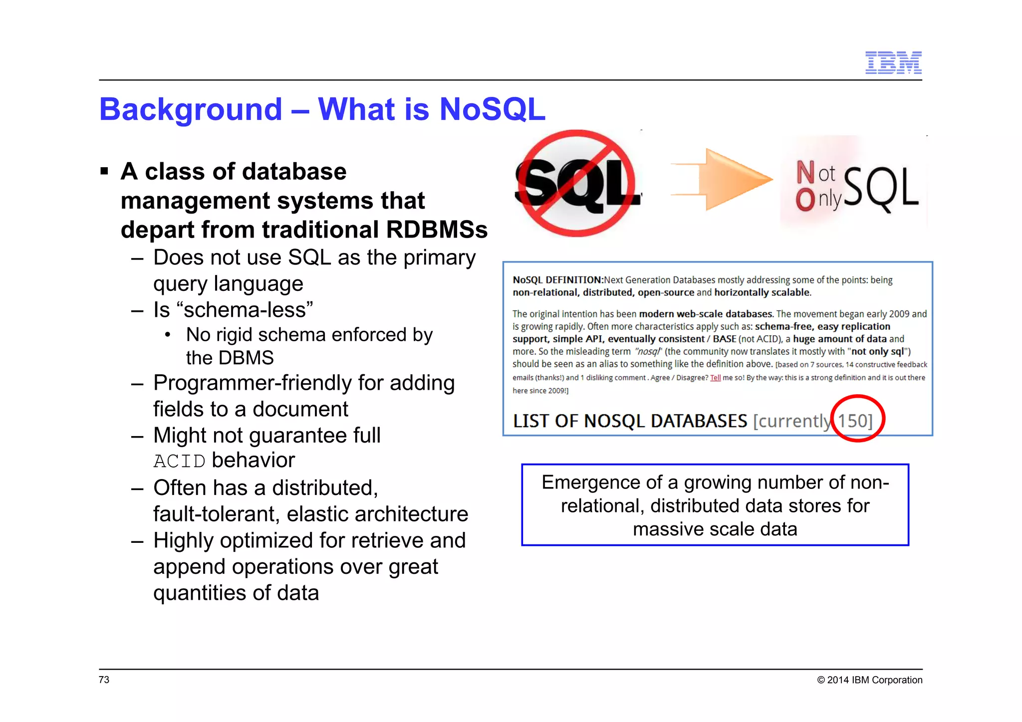 73 © 2014 IBM Corporation
Background – What is NoSQL
A class of database
management systems that
depart from traditional RDBMSs
– Does not use SQL as the primary
query language
– Is “schema-less”
• No rigid schema enforced by
the DBMS
– Programmer-friendly for adding
fields to a document
– Might not guarantee full
ACID behavior
– Often has a distributed,
fault-tolerant, elastic architecture
– Highly optimized for retrieve and
append operations over great
quantities of data
Emergence of a growing number of non-
relational, distributed data stores for
massive scale data
 