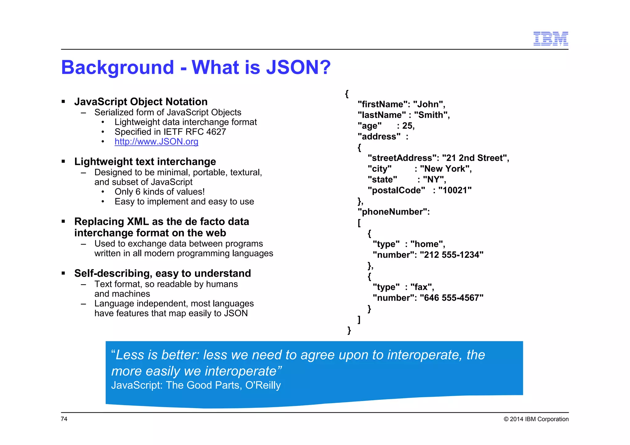 74 © 2014 IBM Corporation
Background - What is JSON?
JavaScript Object Notation
– Serialized form of JavaScript Objects
• Lightweight data interchange format
• Specified in IETF RFC 4627
• http://www.JSON.org
Lightweight text interchange
– Designed to be minimal, portable, textural,
and subset of JavaScript
• Only 6 kinds of values!
• Easy to implement and easy to use
Replacing XML as the de facto data
interchange format on the web
– Used to exchange data between programs
written in all modern programming languages
Self-describing, easy to understand
– Text format, so readable by humans
and machines
– Language independent, most languages
have features that map easily to JSON
{
"firstName": "John",
"lastName" : "Smith",
"age" : 25,
"address" :
{
"streetAddress": "21 2nd Street",
"city" : "New York",
"state" : "NY",
"postalCode" : "10021"
},
"phoneNumber":
[
{
"type" : "home",
"number": "212 555-1234"
},
{
"type" : "fax",
"number": "646 555-4567"
}
]
}
“Less is better: less we need to agree upon to interoperate, the
more easily we interoperate”
JavaScript: The Good Parts, O'Reilly
 