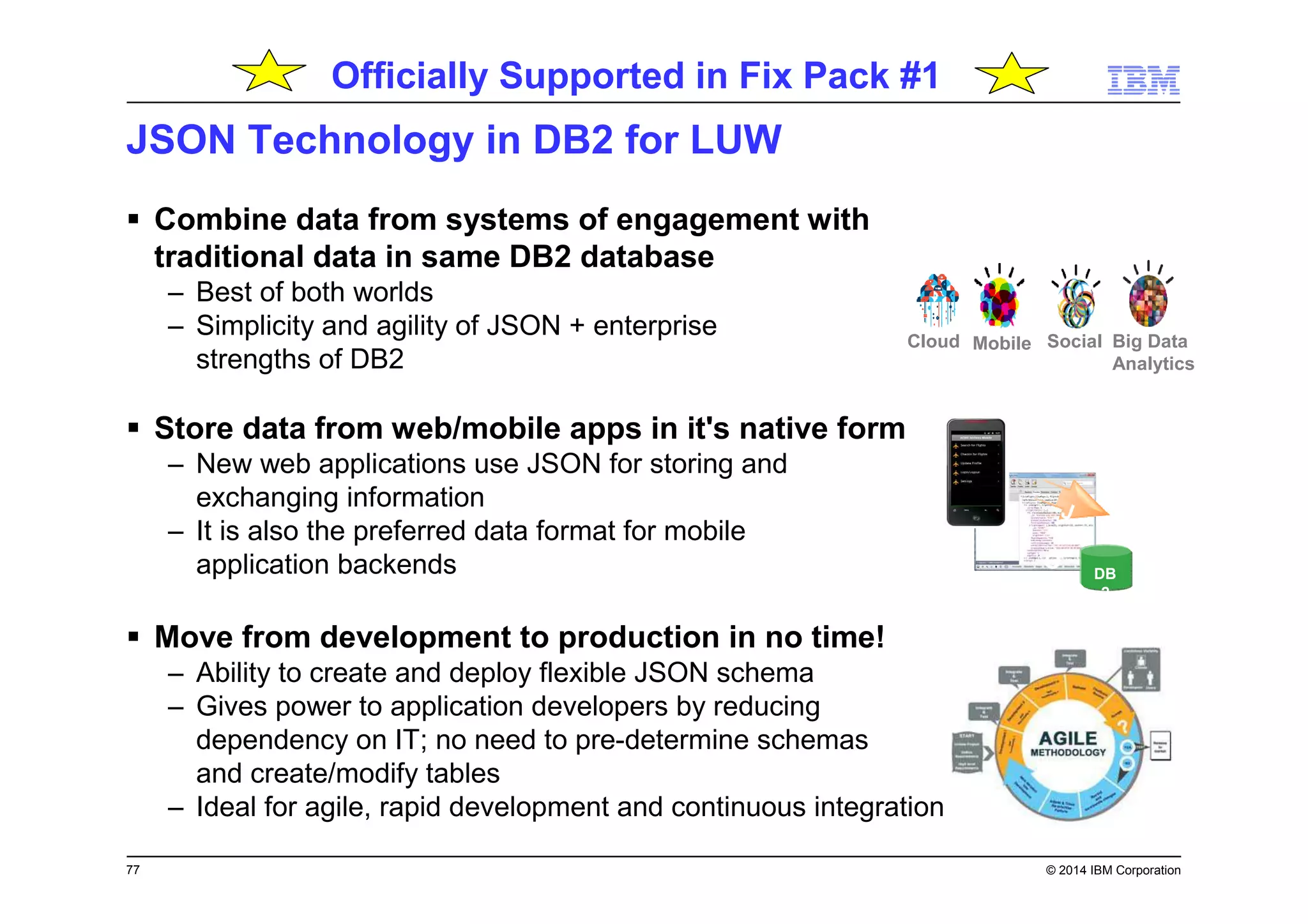 77 © 2014 IBM Corporation
JSON Technology in DB2 for LUW
Combine data from systems of engagement with
traditional data in same DB2 database
– Best of both worlds
– Simplicity and agility of JSON + enterprise
strengths of DB2
Store data from web/mobile apps in it's native form
– New web applications use JSON for storing and
exchanging information
– It is also the preferred data format for mobile
application backends
Move from development to production in no time!
– Ability to create and deploy flexible JSON schema
– Gives power to application developers by reducing
dependency on IT; no need to pre-determine schemas
and create/modify tables
– Ideal for agile, rapid development and continuous integration
DB
2
J
S
O
N
Big Data
Analytics
SocialMobileCloud
Officially Supported in Fix Pack #1
 