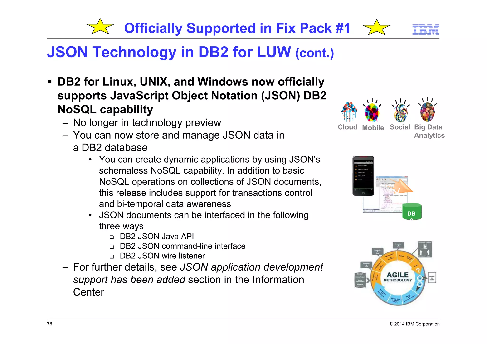 78 © 2014 IBM Corporation
JSON Technology in DB2 for LUW (cont.)
DB2 for Linux, UNIX, and Windows now officially
supports JavaScript Object Notation (JSON) DB2
NoSQL capability
– No longer in technology preview
– You can now store and manage JSON data in
a DB2 database
• You can create dynamic applications by using JSON's
schemaless NoSQL capability. In addition to basic
NoSQL operations on collections of JSON documents,
this release includes support for transactions control
and bi-temporal data awareness
• JSON documents can be interfaced in the following
three ways
DB2 JSON Java API
DB2 JSON command-line interface
DB2 JSON wire listener
– For further details, see JSON application development
support has been added section in the Information
Center
DB
2
J
S
O
N
Big Data
Analytics
SocialMobileCloud
Officially Supported in Fix Pack #1
 