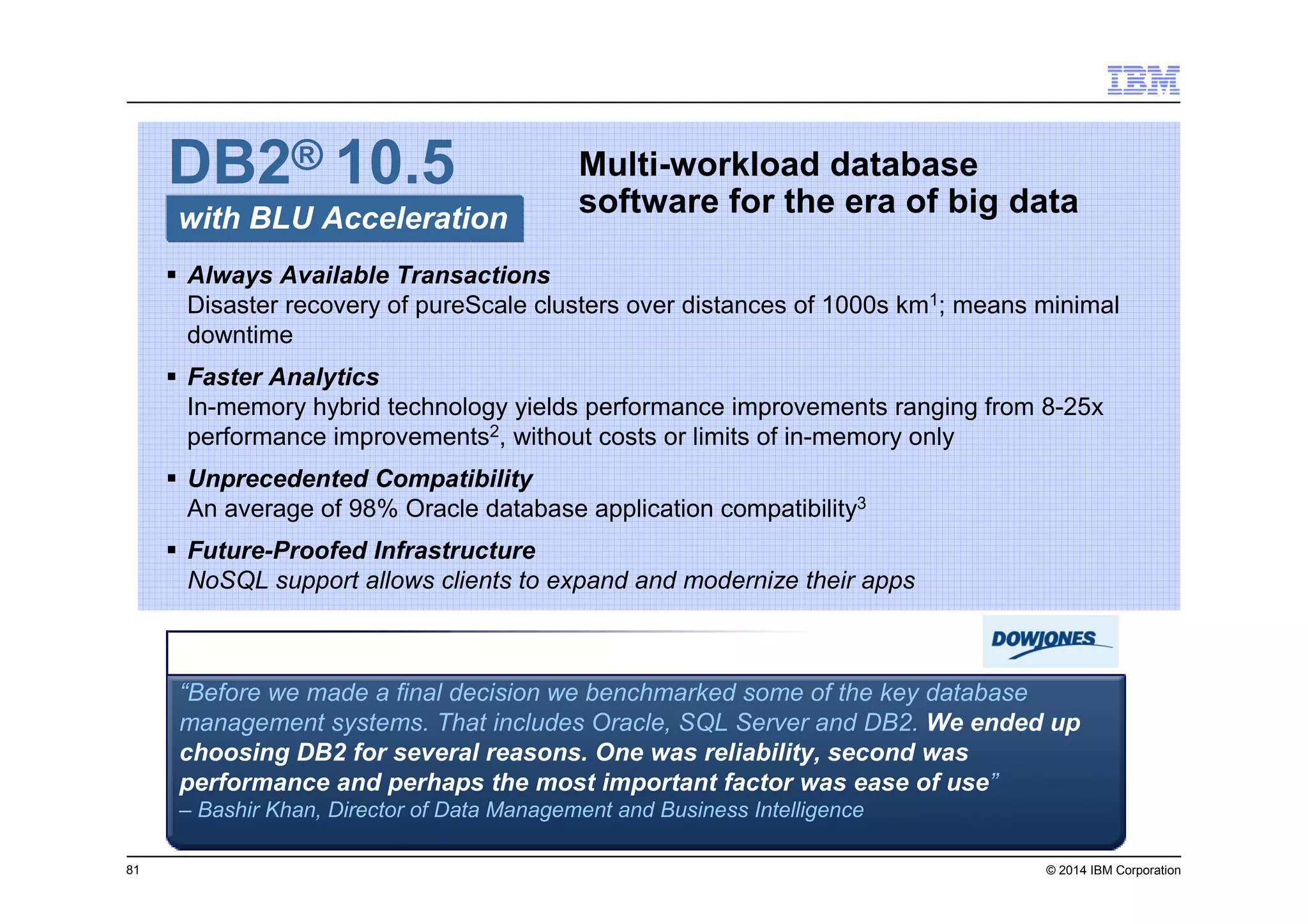 81 © 2014 IBM Corporation
Multi-workload database
software for the era of big datawith BLU Acceleration
DB2® 10.5
Always Available Transactions
Disaster recovery of pureScale clusters over distances of 1000s km1; means minimal
downtime
Faster Analytics
In-memory hybrid technology yields performance improvements ranging from 8-25x
performance improvements2, without costs or limits of in-memory only
Unprecedented Compatibility
An average of 98% Oracle database application compatibility3
Future-Proofed Infrastructure
NoSQL support allows clients to expand and modernize their apps
“Before we made a final decision we benchmarked some of the key database
management systems. That includes Oracle, SQL Server and DB2. We ended up
choosing DB2 for several reasons. One was reliability, second was
performance and perhaps the most important factor was ease of use”
– Bashir Khan, Director of Data Management and Business Intelligence
 